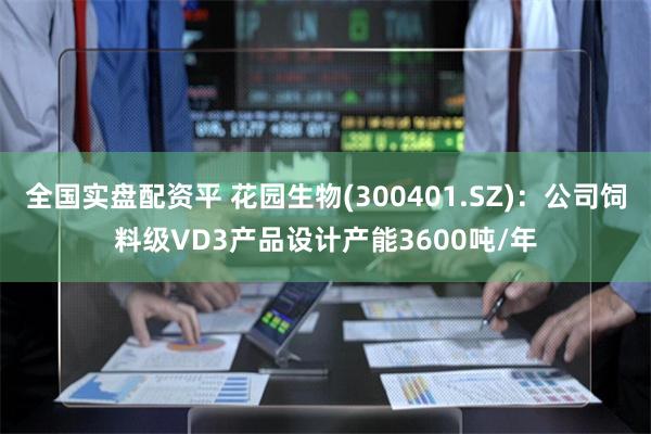 全国实盘配资平 花园生物(300401.SZ)：公司饲料级VD3产品设计产能3600吨/年