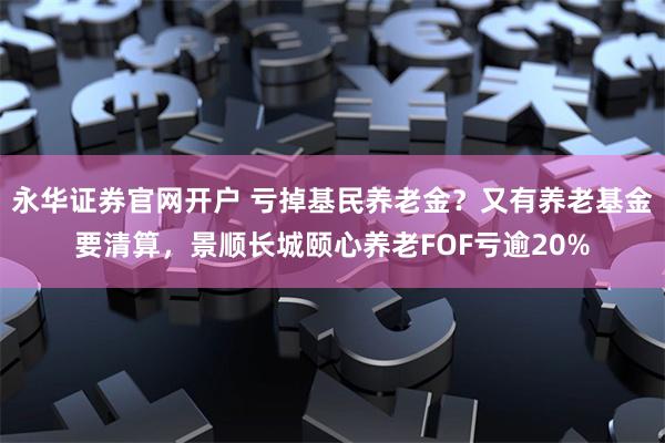 永华证券官网开户 亏掉基民养老金？又有养老基金要清算，景顺长城颐心养老FOF亏逾20%