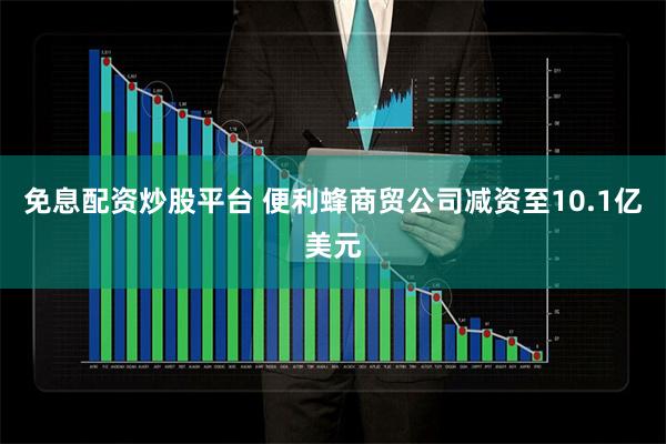 免息配资炒股平台 便利蜂商贸公司减资至10.1亿美元