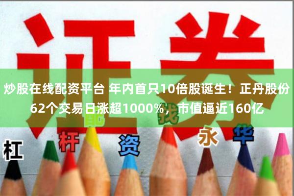 炒股在线配资平台 年内首只10倍股诞生！正丹股份62个交易日涨超1000%，市值逼近160亿
