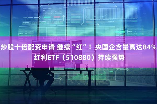 炒股十倍配资申请 继续“红”！央国企含量高达84% 红利