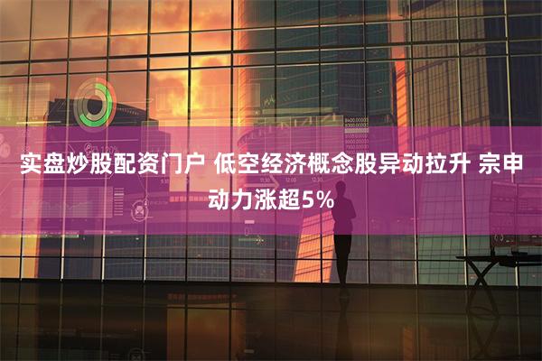 实盘炒股配资门户 低空经济概念股异动拉升 宗申动力涨超5%