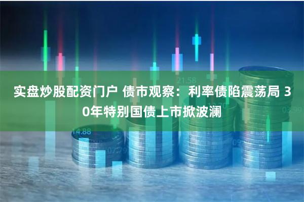 实盘炒股配资门户 债市观察：利率债陷震荡局 30年特别国债上市掀波澜