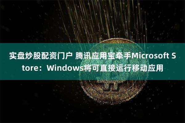 实盘炒股配资门户 腾讯应用宝牵手Microsoft Store：Windows将可直接运行移动应用