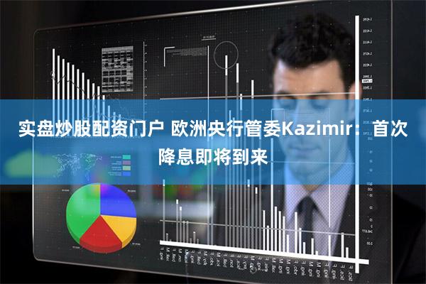 实盘炒股配资门户 欧洲央行管委Kazimir：首次降息即将到来