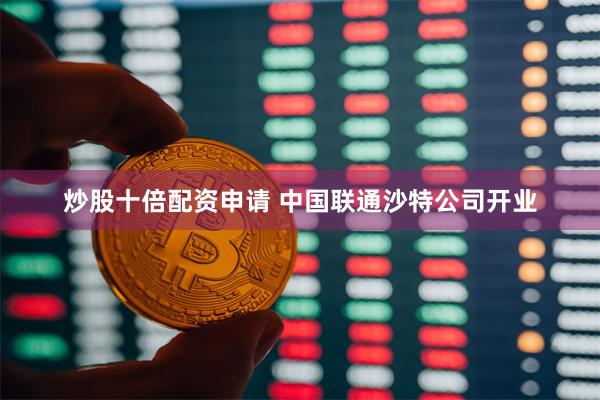 炒股十倍配资申请 中国联通沙特公司开业