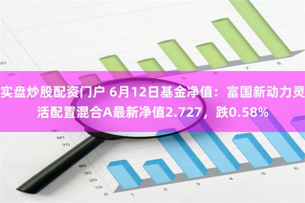 实盘炒股配资门户 6月12日基金净值：富国新动力灵活配置混合A最新净值2.727，跌0.58%