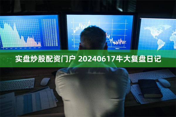 实盘炒股配资门户 20240617牛大复盘日记