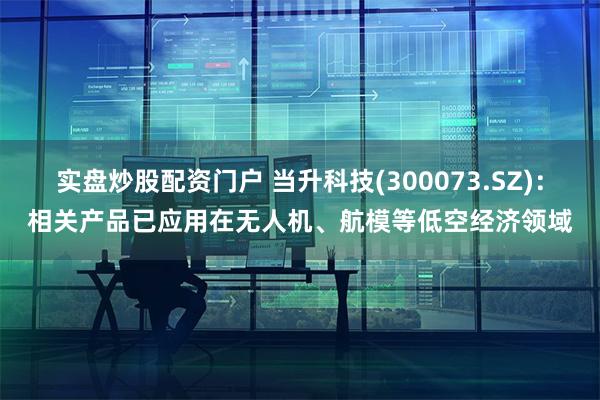 实盘炒股配资门户 当升科技(300073.SZ)：相关产品已应用在无人机、航模等低空经济领域