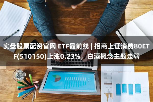 实盘股票配资官网 ETF最前线 | 招商上证消费80ETF(510150)上涨0.23%，白酒概念主题走弱