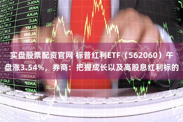 实盘股票配资官网 标普红利ETF（562060）午盘涨3.54%，券商：把握成长以及高股息红利标的