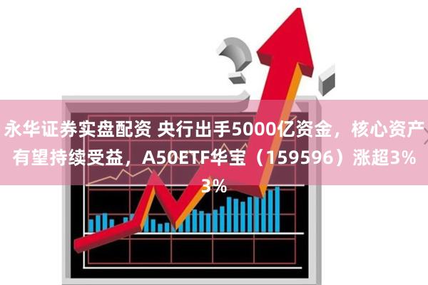 永华证券实盘配资 央行出手5000亿资金，核心资产有望持续受益，A50ETF华宝（159596）涨超3%