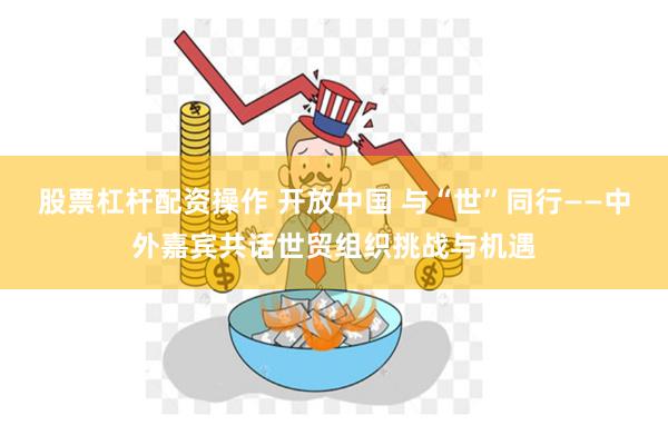 股票杠杆配资操作 开放中国 与“世”同行——中外嘉宾共话世贸组织挑战与机遇