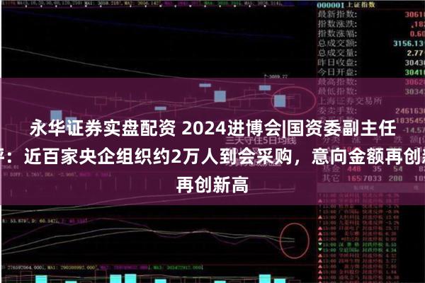 永华证券实盘配资 2024进博会|国资委副主任苟坪：近百家央企组织约2万人到会采购，意向金额再创新高