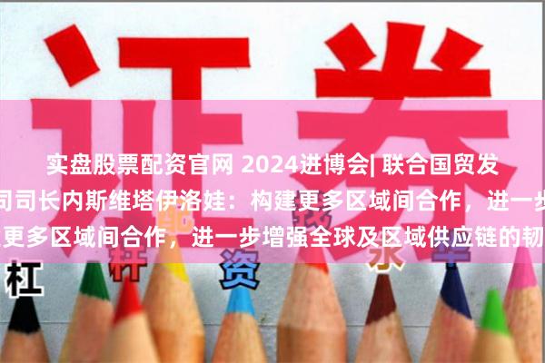 实盘股票配资官网 2024进博会| 联合国贸发会议宏观经济与发展政策司司长内斯维塔伊洛娃：构建更多区域间合作，进一步增强全球及区域供应链的韧性