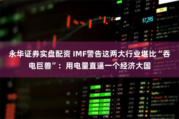 永华证券实盘配资 IMF警告这两大行业堪比“吞电巨兽”：用电量直逼一个经济大国