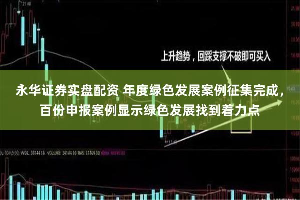 永华证券实盘配资 年度绿色发展案例征集完成，百份申报案例显示绿色发展找到着力点