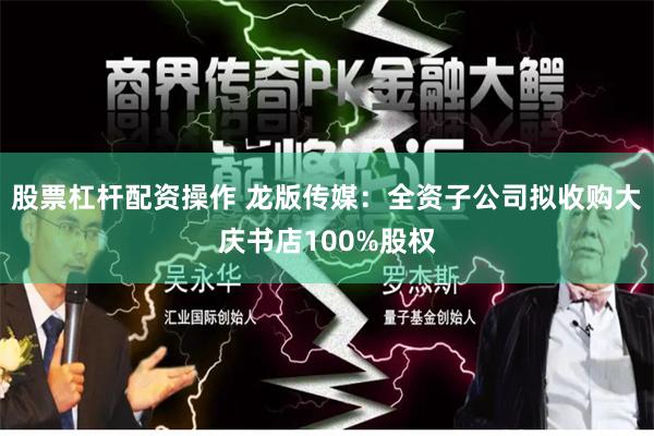 股票杠杆配资操作 龙版传媒：全资子公司拟收购大庆书店100%股权