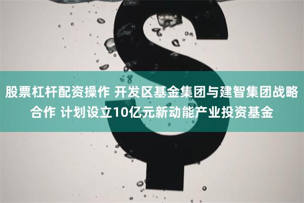 股票杠杆配资操作 开发区基金集团与建智集团战略合作 计划设立10亿元新动能产业投资基金