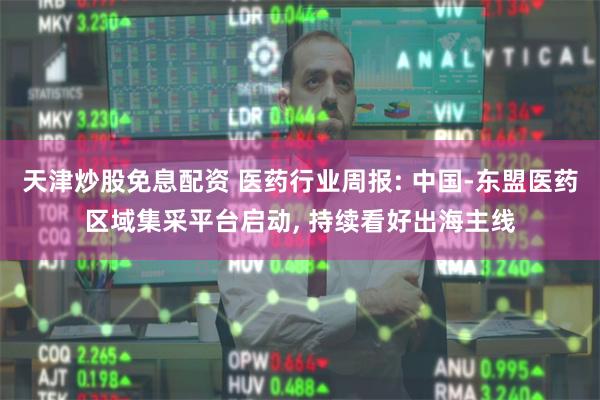 天津炒股免息配资 医药行业周报: 中国-东盟医药区域集采平台